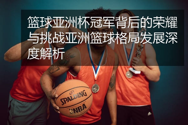 篮球亚洲杯冠军背后的荣耀与挑战亚洲篮球格局发展深度解析