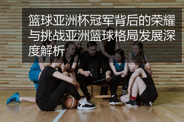 篮球亚洲杯冠军背后的荣耀与挑战亚洲篮球格局发展深度解析