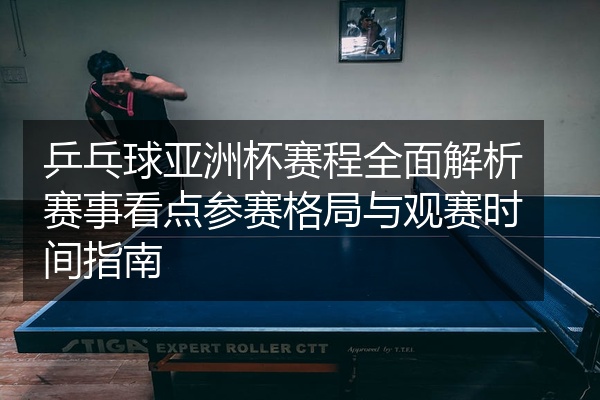 乒乓球亚洲杯赛程全面解析赛事看点参赛格局与观赛时间指南