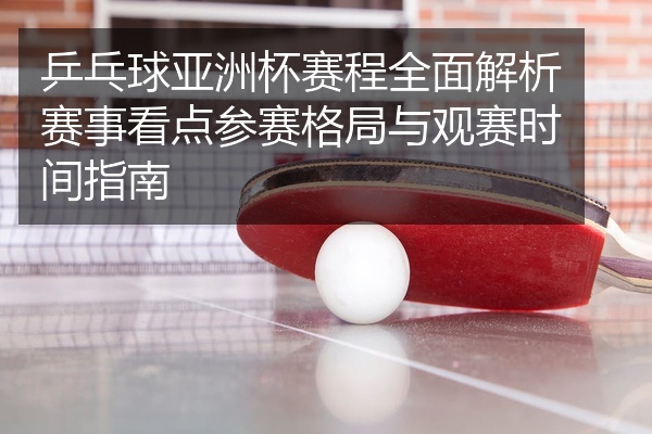 乒乓球亚洲杯赛程全面解析赛事看点参赛格局与观赛时间指南