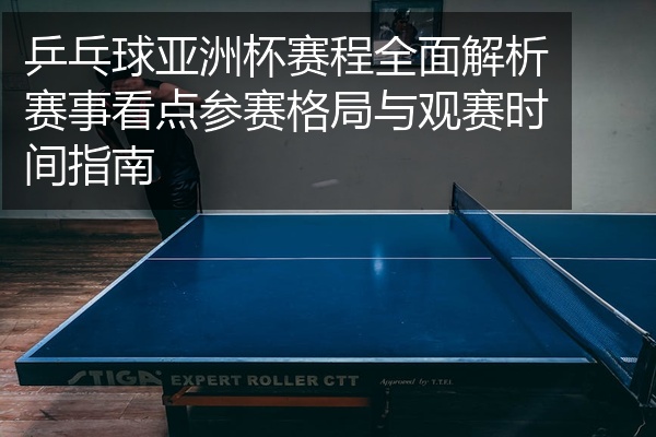 乒乓球亚洲杯赛程全面解析赛事看点参赛格局与观赛时间指南