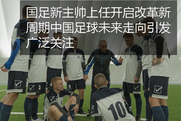 国足新主帅上任开启改革新周期中国足球未来走向引发广泛关注