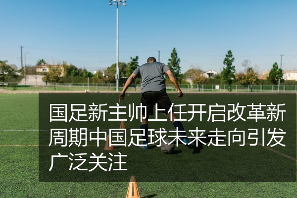 国足新主帅上任开启改革新周期中国足球未来走向引发广泛关注