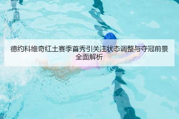 德约科维奇红土赛季首秀引关注状态调整与夺冠前景全面解析