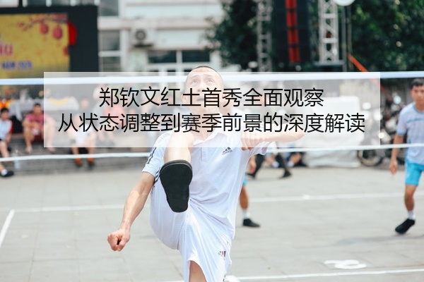 郑钦文红土首秀全面观察 从状态调整到赛季前景的深度解读