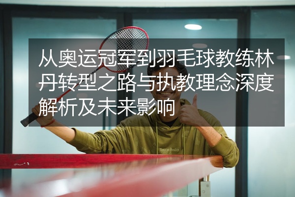 从奥运冠军到羽毛球教练林丹转型之路与执教理念深度解析及未来影响