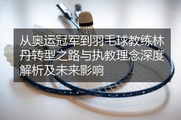 从奥运冠军到羽毛球教练林丹转型之路与执教理念深度解析及未来影响