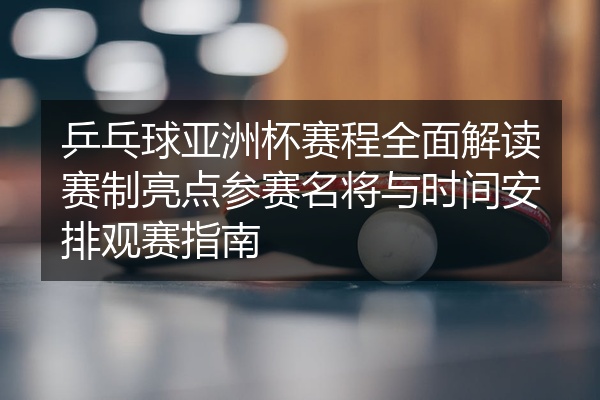 乒乓球亚洲杯赛程全面解读赛制亮点参赛名将与时间安排观赛指南