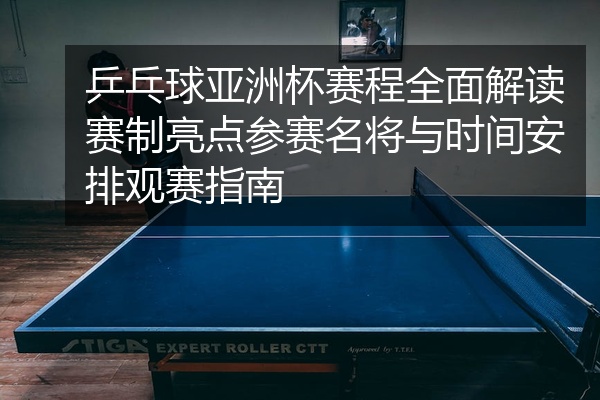 乒乓球亚洲杯赛程全面解读赛制亮点参赛名将与时间安排观赛指南