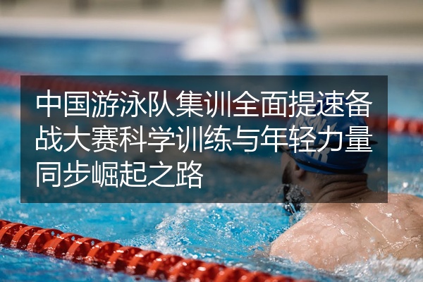 中国游泳队集训全面提速备战大赛科学训练与年轻力量同步崛起之路