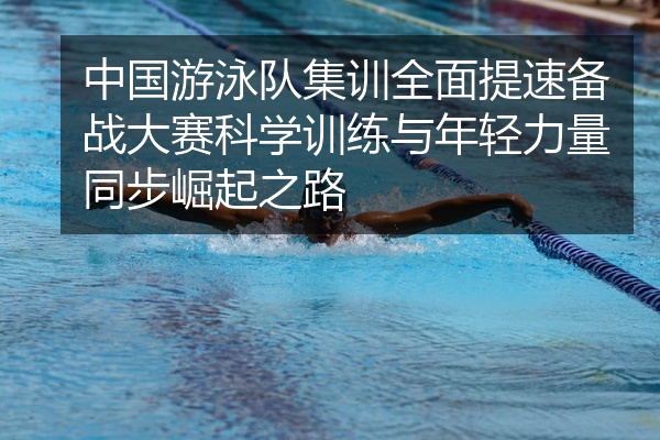中国游泳队集训全面提速备战大赛科学训练与年轻力量同步崛起之路