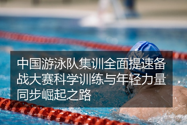 中国游泳队集训全面提速备战大赛科学训练与年轻力量同步崛起之路