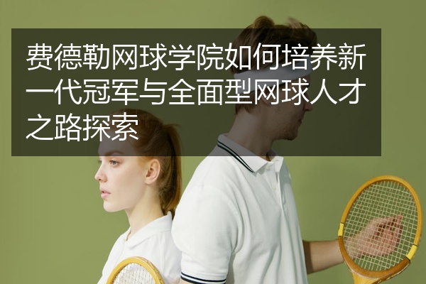 费德勒网球学院如何培养新一代冠军与全面型网球人才之路探索