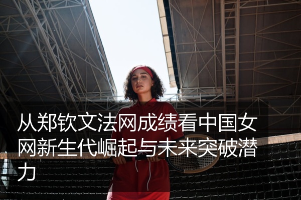 从郑钦文法网成绩看中国女网新生代崛起与未来突破潜力