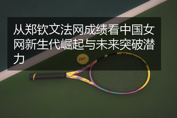 从郑钦文法网成绩看中国女网新生代崛起与未来突破潜力