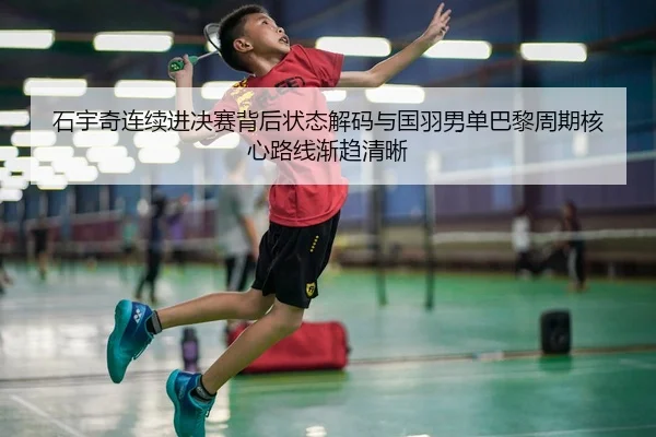 石宇奇连续进决赛背后状态解码与国羽男单巴黎周期核心路线渐趋清晰