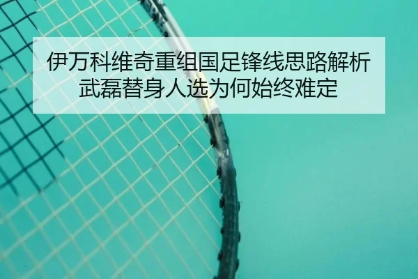 伊万科维奇重组国足锋线思路解析 武磊替身人选为何始终难定