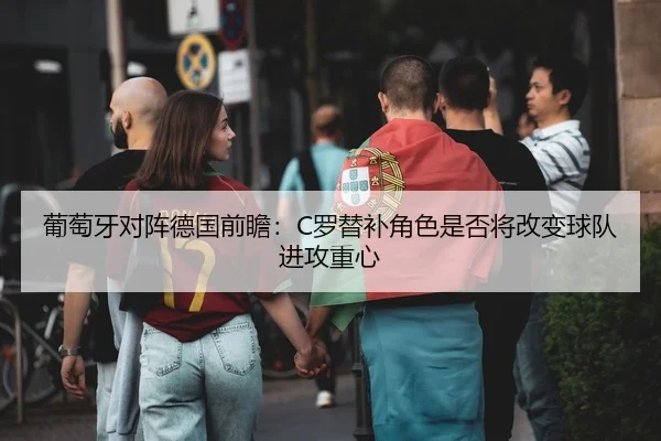 葡萄牙对阵德国前瞻：C罗替补角色是否将改变球队进攻重心