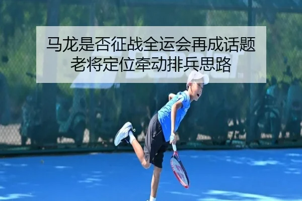 马龙是否征战全运会再成话题 老将定位牵动排兵思路